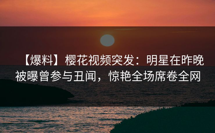 【爆料】樱花视频突发:明星在昨晚被曝曾参与丑闻,惊艳全场席卷全网 【爆料】樱花视频突发:明星在昨晚被曝曾参与丑闻,惊艳全场席卷全网