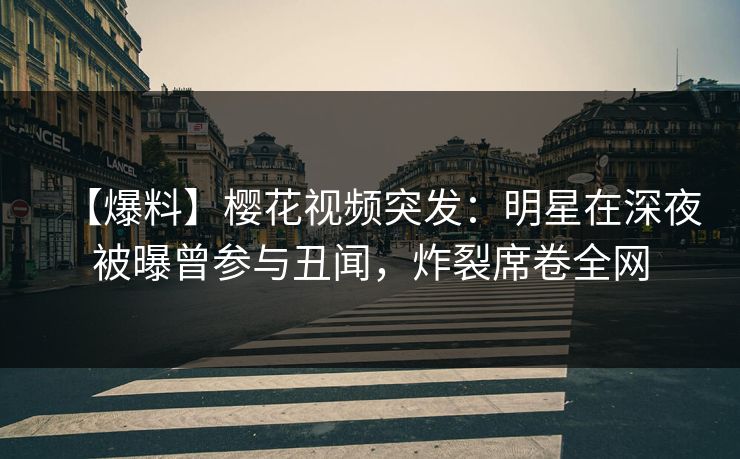 【爆料】樱花视频突发：明星在深夜被曝曾参与丑闻，炸裂席卷全网
