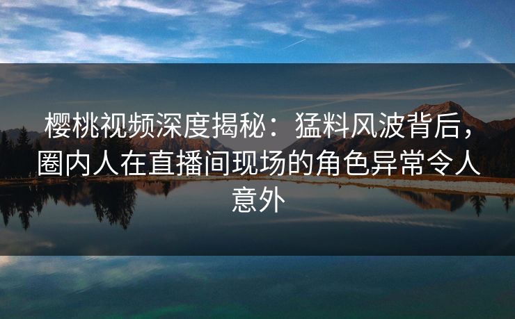 樱桃视频深度揭秘：猛料风波背后，圈内人在直播间现场的角色异常令人意外