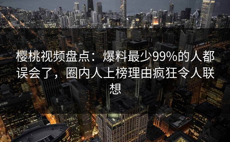 樱桃视频盘点:爆料最少99%的人都误会了,圈内人上榜理由疯狂令人联想 樱桃视频盘点:爆料最少99%的人都误会了,圈内人上榜理由疯狂令人联想