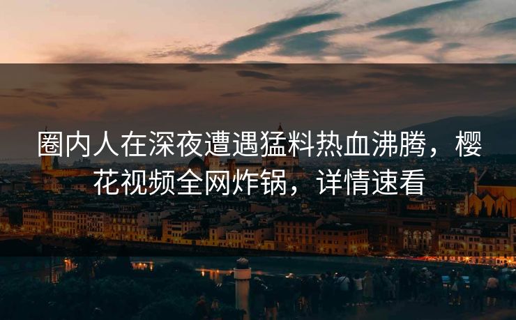 圈内人在深夜遭遇猛料热血沸腾,樱花视频全网炸锅,详情速看 圈内人在深夜遭遇猛料热血沸腾,樱花视频全网炸锅,详情速看