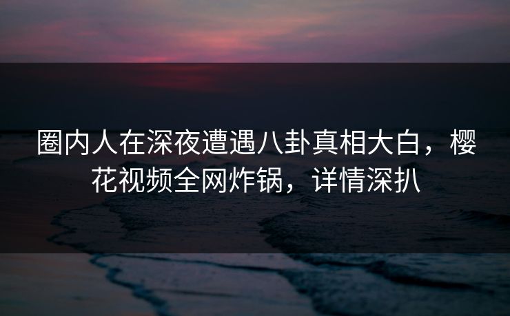 圈内人在深夜遭遇八卦真相大白，樱花视频全网炸锅，详情深扒