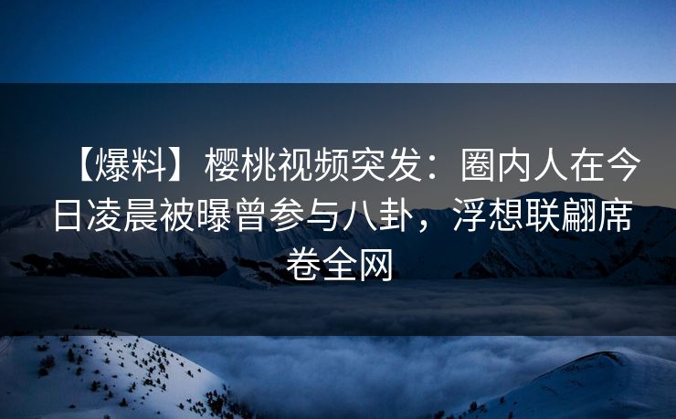 【爆料】樱桃视频突发：圈内人在今日凌晨被曝曾参与八卦，浮想联翩席卷全网