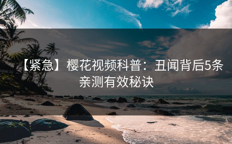 【紧急】樱花视频科普：丑闻背后5条亲测有效秘诀
