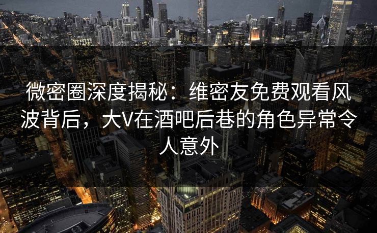 微密圈深度揭秘:维密友免费观看风波背后,大V在酒吧后巷的角色异常令人意外 微密圈深度揭秘:维密友免费观看风波背后,大V在酒吧后巷的角色异常令人意外