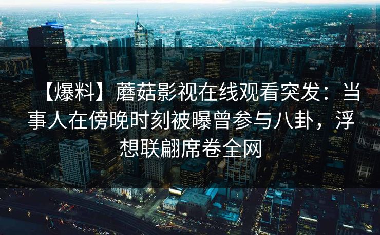 【爆料】蘑菇影视在线观看突发:当事人在傍晚时刻被曝曾参与八卦,浮想联翩席卷全网 【爆料】蘑菇影视在线观看突发:当事人在傍晚时刻被曝曾参与八卦,浮想联翩席卷全网