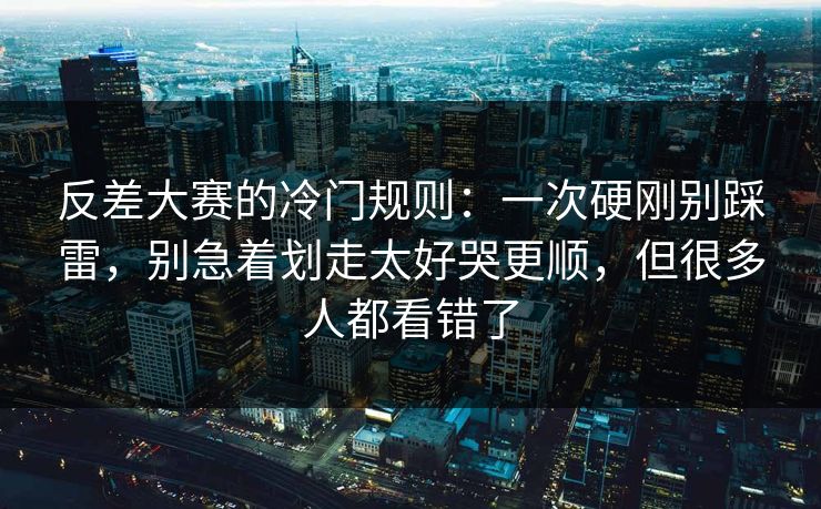反差大赛的冷门规则：一次硬刚别踩雷，别急着划走太好哭更顺，但很多人都看错了