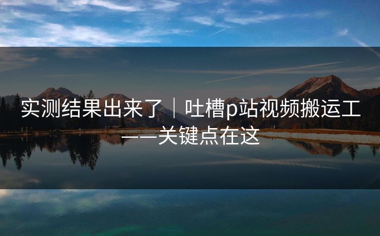 实测结果出来了｜吐槽p站视频搬运工——关键点在这