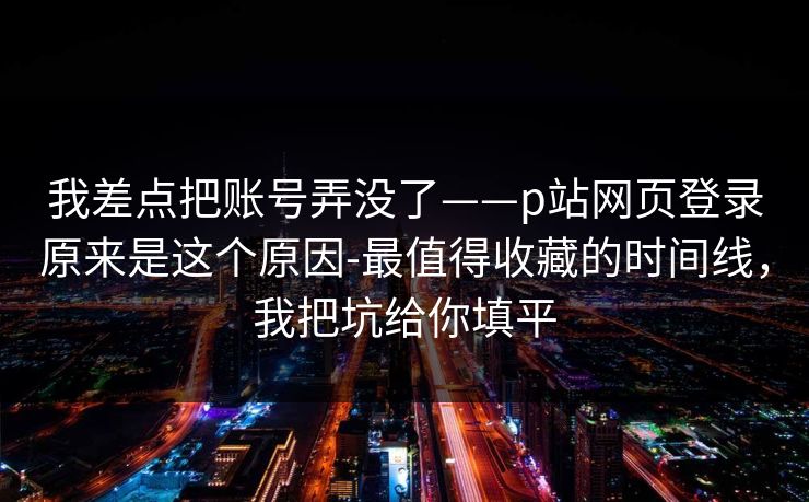 我差点把账号弄没了——p站网页登录原来是这个原因-最值得收藏的时间线，我把坑给你填平