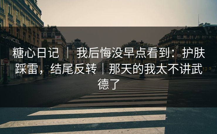 糖心日记 ｜ 我后悔没早点看到：护肤踩雷，结尾反转｜那天的我太不讲武德了