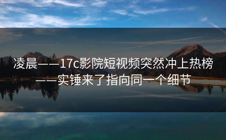 凌晨——17c影院短视频突然冲上热榜——实锤来了指向同一个细节