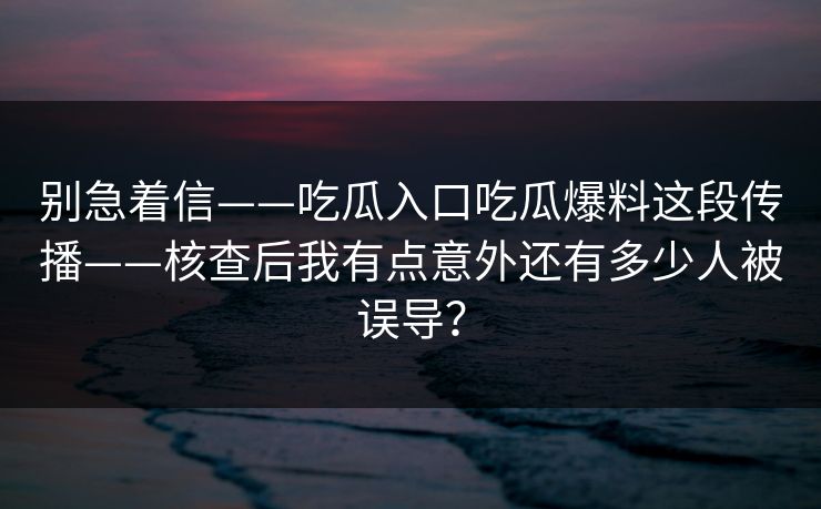 别急着信——吃瓜入口吃瓜爆料这段传播——核查后我有点意外还有多少人被误导？
